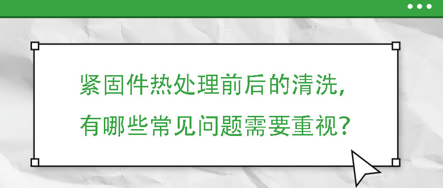 緊固件熱處理前后的清洗，有哪些常見問題需要重視？