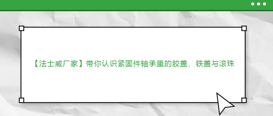 【法士威廠家】帶你認(rèn)識(shí)緊固件軸承里的膠蓋、鐵蓋與滾珠